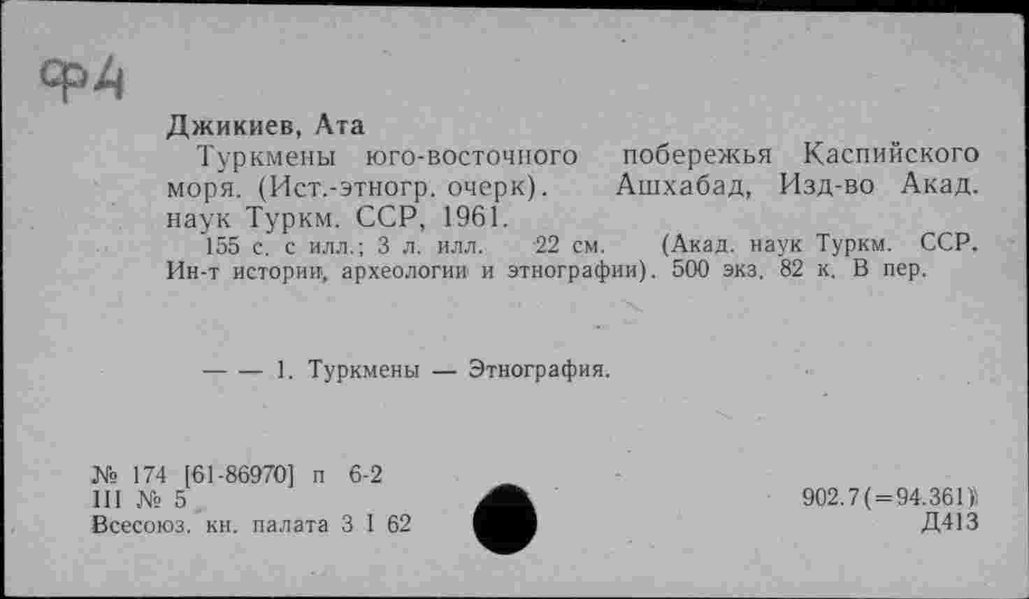 ﻿ср4
Джикиев, Ата
Туркмены юго-восточного побережья Каспийского моря. (Ист.-этногр. очерк).	Ашхабад, Изд-во Акад,
наук Туркм. ССР, 1961.
155 с. с илл.; 3 л. илл. 22 см. (Акад, наук Туркм. ССР. Ин-т истории, археологии и этнографии). 500 экз. 82 к. В пер.
----1. Туркмены — Этнография.
№ 174 [61-86970] п 6-2
III № 5
Всесоюз. кн. палата 3 I 62
902.7(=94.36П
Д413